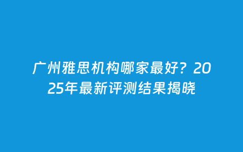 广州雅思机构哪家最好？2025年最新评测效果揭晓