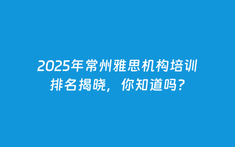 2025年常州雅思机构培训排名揭晓，你知道吗？