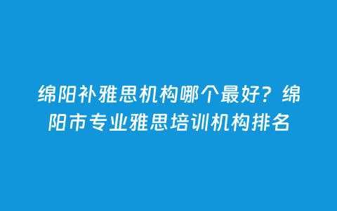 绵阳补雅思机构哪个最好？绵阳市专业雅思培训机构排名